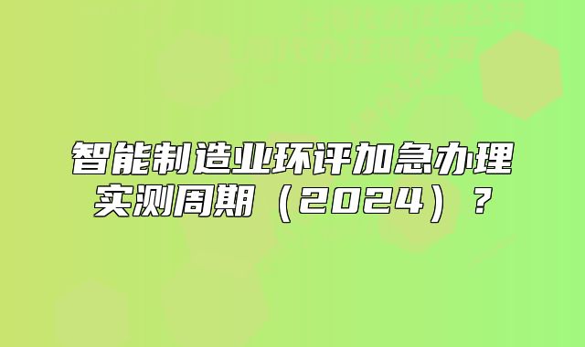 智能制造業(yè)環(huán)評(píng)加急辦理實(shí)測周期（2024）？