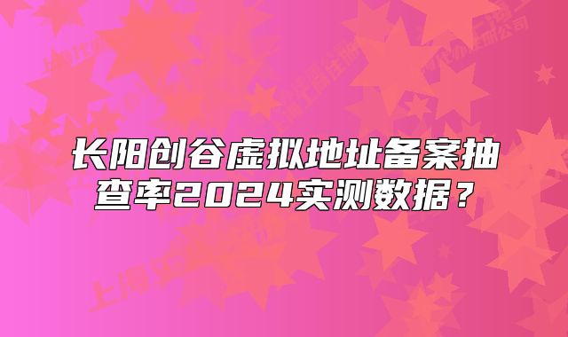 長陽創(chuàng)谷虛擬地址備案抽查率2024實測數(shù)據(jù)？