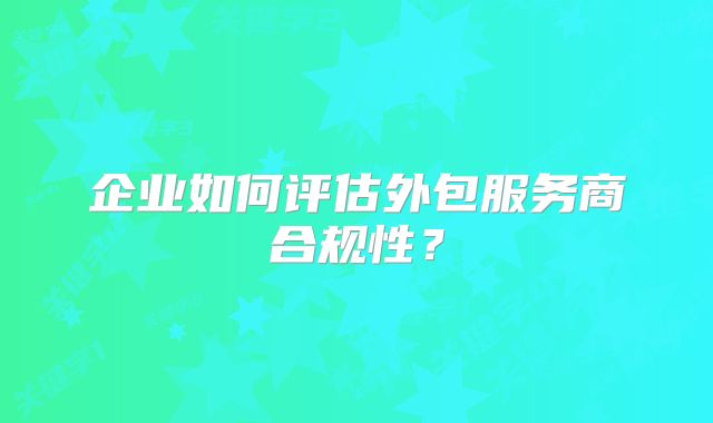 企業(yè)如何評(píng)估外包服務(wù)商合規(guī)性？