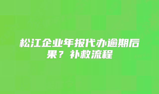 松江企業(yè)年報(bào)代辦逾期后果？補(bǔ)救流程