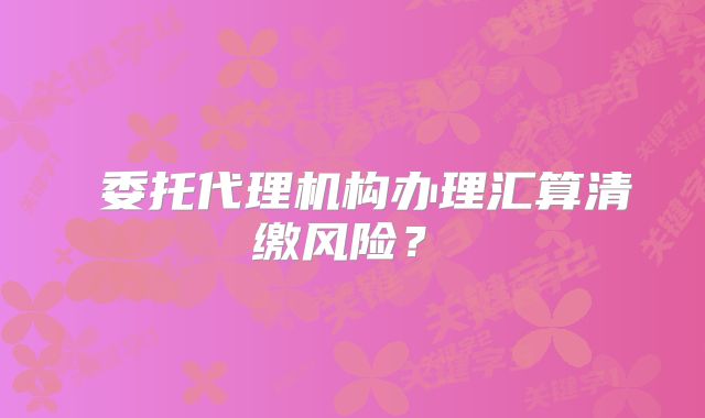 ?委托代理機構辦理匯算清繳風險？?