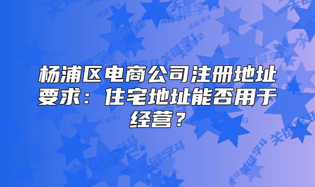 楊浦區(qū)電商公司注冊地址要求：住宅地址能否用于經(jīng)營？