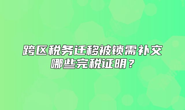 跨區(qū)稅務(wù)遷移被鎖需補交哪些完稅證明？