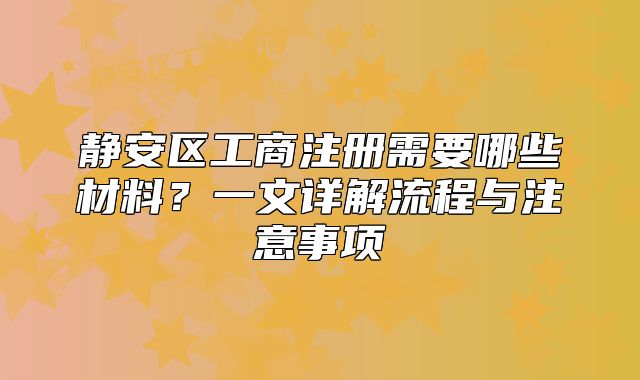 靜安區(qū)工商注冊(cè)需要哪些材料？一文詳解流程與注意事項(xiàng)