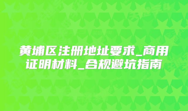 黃埔區(qū)注冊(cè)地址要求_商用證明材料_合規(guī)避坑指南