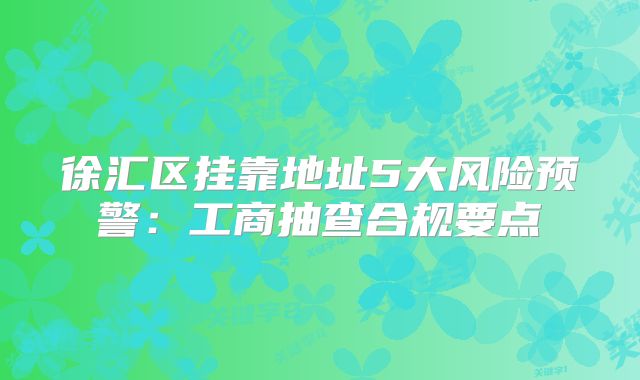 徐匯區(qū)掛靠地址5大風險預警：工商抽查合規(guī)要點
