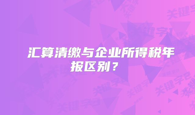 ?匯算清繳與企業(yè)所得稅年報(bào)區(qū)別？?