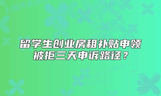留學(xué)生創(chuàng)業(yè)房租補貼申領(lǐng)被拒三天申訴路徑？