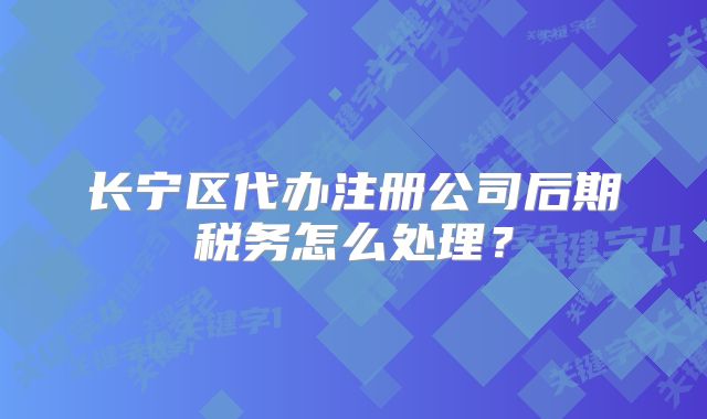 長(zhǎng)寧區(qū)代辦注冊(cè)公司后期稅務(wù)怎么處理？