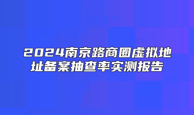 2024南京路商圈虛擬地址備案抽查率實(shí)測報告