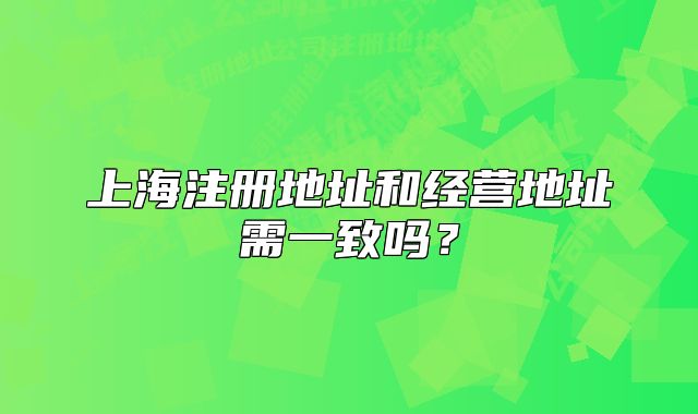 上海注冊(cè)地址和經(jīng)營(yíng)地址需一致嗎？