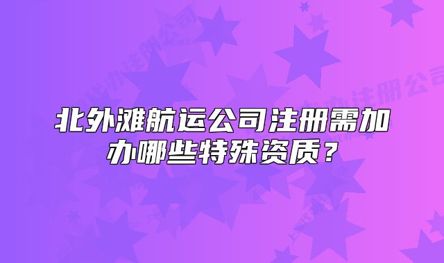北外灘航運(yùn)公司注冊需加辦哪些特殊資質(zhì)？