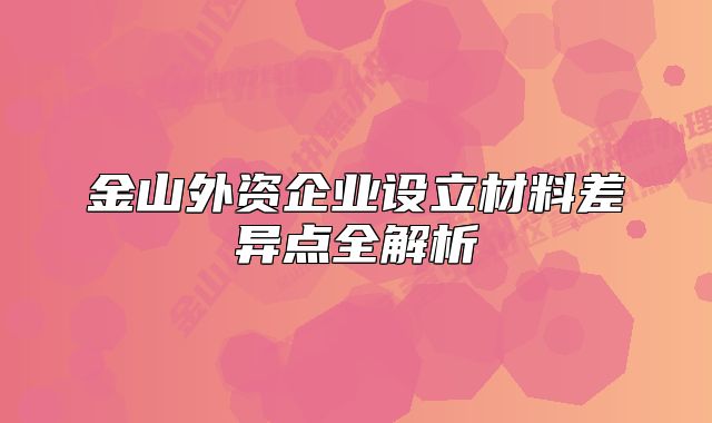 金山外資企業(yè)設(shè)立材料差異點(diǎn)全解析