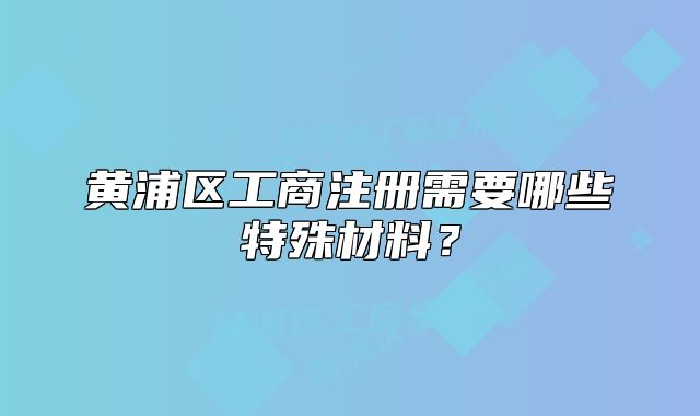 黃浦區(qū)工商注冊需要哪些特殊材料？