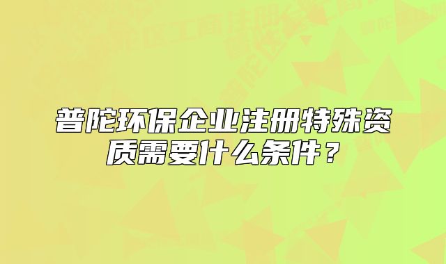普陀環(huán)保企業(yè)注冊特殊資質需要什么條件？