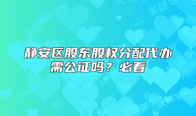 靜安區(qū)股東股權(quán)分配代辦需公證嗎？必看