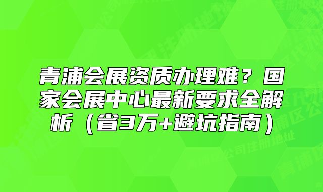 青浦會展資質(zhì)辦理難？國家會展中心最新要求全解析