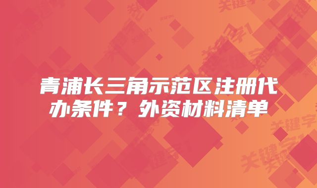 青浦長三角示范區(qū)注冊代辦條件？外資材料清單