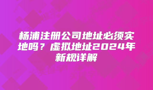 楊浦注冊公司地址必須實地嗎？虛擬地址2024年新規(guī)詳解