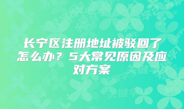 長寧區(qū)注冊地址被駁回了怎么辦？5大常見原因及應(yīng)對方案