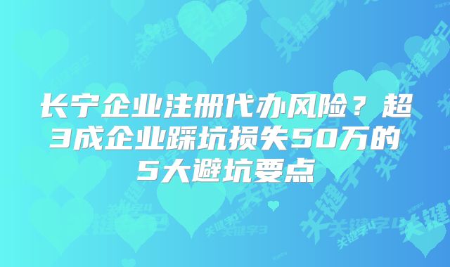 長寧企業(yè)注冊代辦風(fēng)險？超3成企業(yè)踩坑損失50萬的5大避坑要點