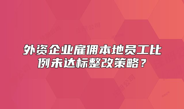 外資企業(yè)雇傭本地員工比例未達標整改策略？