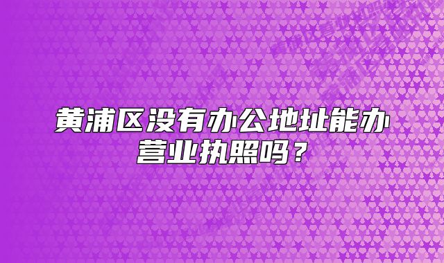 黃浦區(qū)沒有辦公地址能辦營業(yè)執(zhí)照嗎？