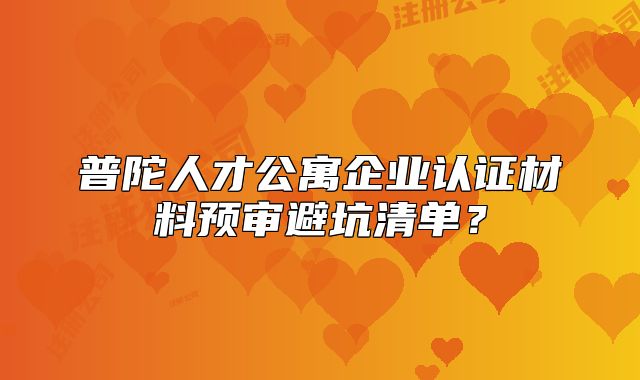 普陀人才公寓企業(yè)認(rèn)證材料預(yù)審避坑清單？