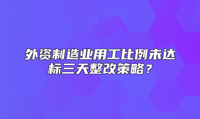 外資制造業(yè)用工比例未達(dá)標(biāo)三天整改策略？