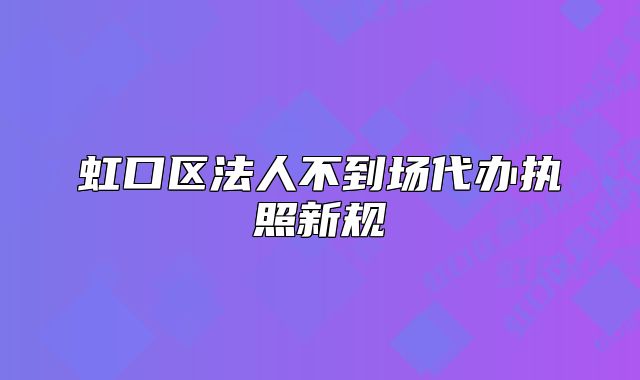 虹口區(qū)法人不到場代辦執(zhí)照新規(guī)