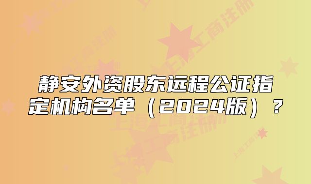 靜安外資股東遠(yuǎn)程公證指定機(jī)構(gòu)名單（2024版）？