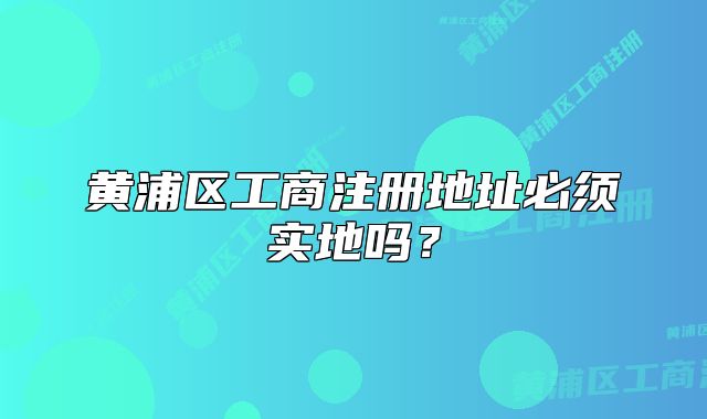 黃浦區(qū)工商注冊地址必須實地嗎？