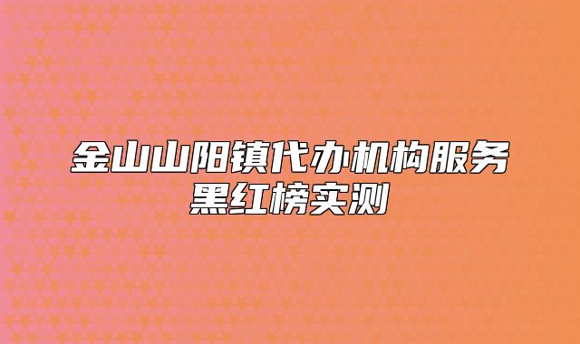 金山山陽(yáng)鎮(zhèn)代辦機(jī)構(gòu)服務(wù)黑紅榜實(shí)測(cè)