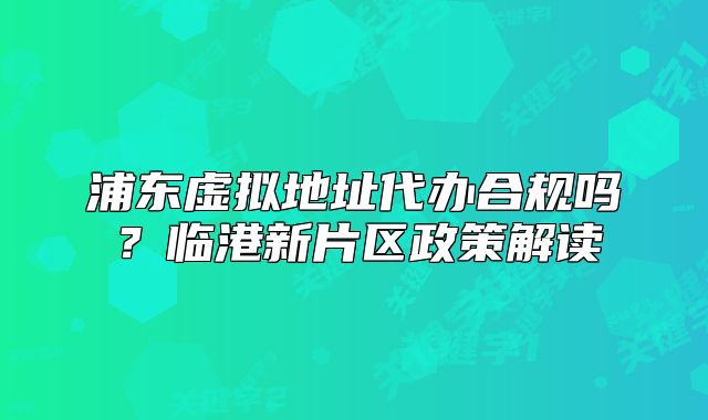 浦東虛擬地址代辦合規(guī)嗎？臨港新片區(qū)政策解讀