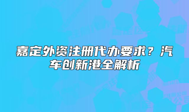 嘉定外資注冊(cè)代辦要求？汽車創(chuàng)新港全解析