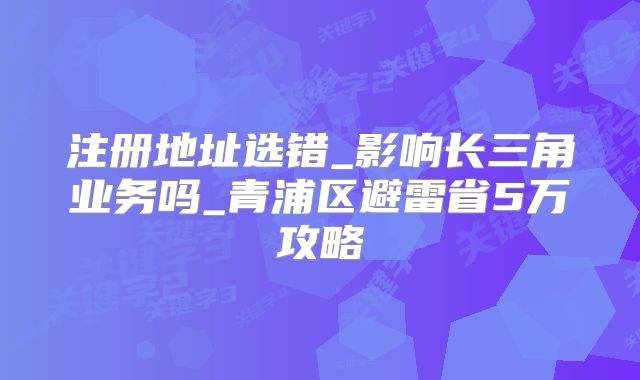 注冊(cè)地址選錯(cuò)_影響長(zhǎng)三角業(yè)務(wù)嗎_青浦區(qū)避雷省5萬(wàn)攻略