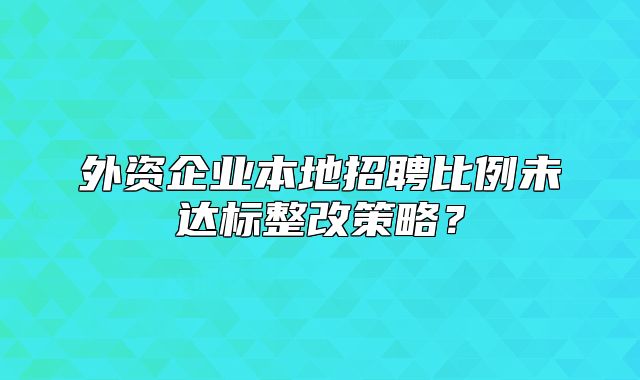 外資企業(yè)本地招聘比例未達(dá)標(biāo)整改策略？
