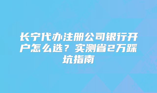 長寧代辦注冊公司銀行開戶怎么選？實測省2萬踩坑指南