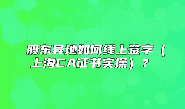 ?股東異地如何線上簽字（上海CA證書實操）？?