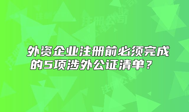 ?外資企業(yè)注冊前必須完成的5項涉外公證清單？?