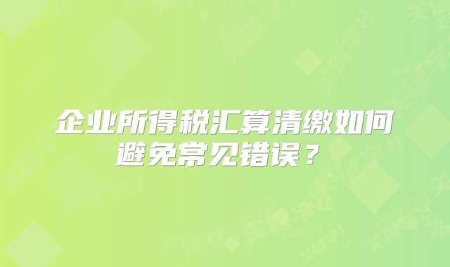 企業(yè)所得稅匯算清繳如何避免常見(jiàn)錯(cuò)誤？?