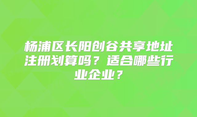 楊浦區(qū)長(zhǎng)陽創(chuàng)谷共享地址注冊(cè)劃算嗎？適合哪些行業(yè)企業(yè)？