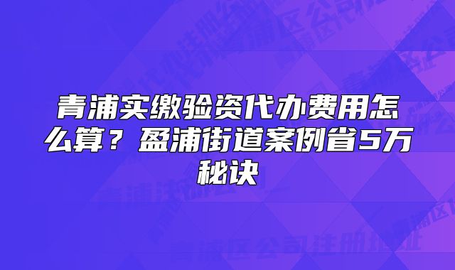 青浦實繳驗資代辦費用怎么算？盈浦街道案例省5萬秘訣