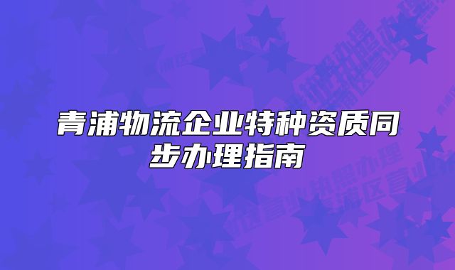 青浦物流企業(yè)特種資質(zhì)同步辦理指南