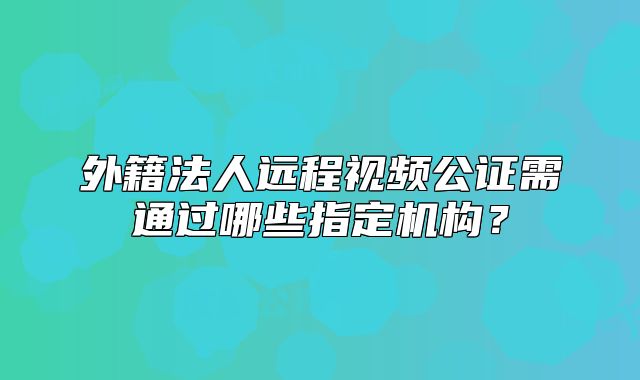 外籍法人遠(yuǎn)程視頻公證需通過哪些指定機(jī)構(gòu)？