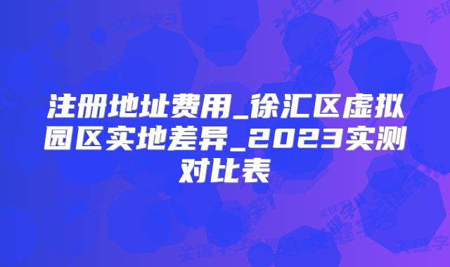 注冊(cè)地址費(fèi)用_徐匯區(qū)虛擬園區(qū)實(shí)地差異_2023實(shí)測(cè)對(duì)比表
