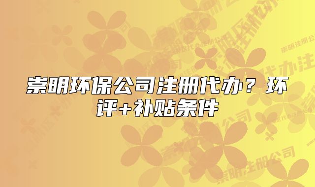 崇明環(huán)保公司注冊代辦？環(huán)評+補(bǔ)貼條件