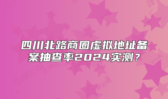 四川北路商圈虛擬地址備案抽查率2024實測？