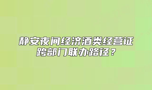 靜安夜間經(jīng)濟酒類經(jīng)營證跨部門聯(lián)辦路徑？