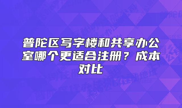普陀區(qū)寫字樓和共享辦公室哪個更適合注冊？成本對比?